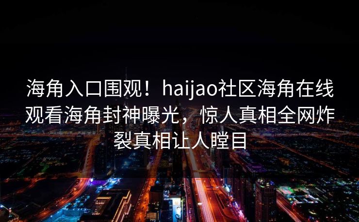 海角入口围观！haijao社区海角在线观看海角封神曝光，惊人真相全网炸裂真相让人瞠目