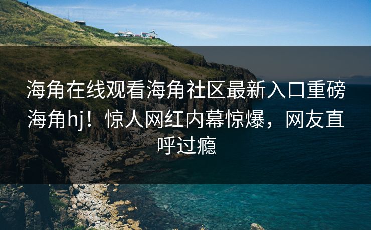 海角在线观看海角社区最新入口重磅海角hj！惊人网红内幕惊爆，网友直呼过瘾