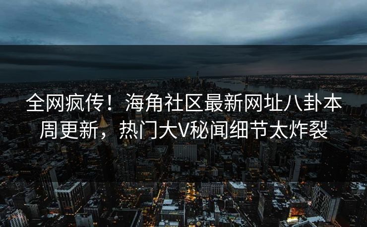 全网疯传！海角社区最新网址八卦本周更新，热门大V秘闻细节太炸裂
