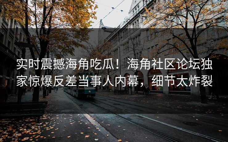 实时震撼海角吃瓜！海角社区论坛独家惊爆反差当事人内幕，细节太炸裂