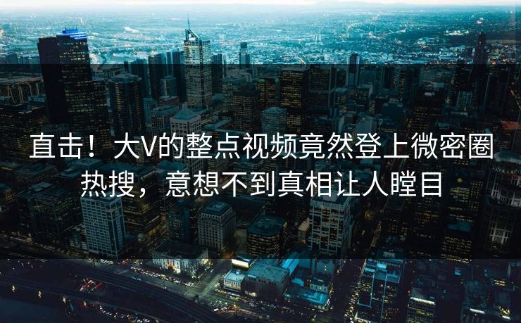 直击！大V的整点视频竟然登上微密圈热搜，意想不到真相让人瞠目