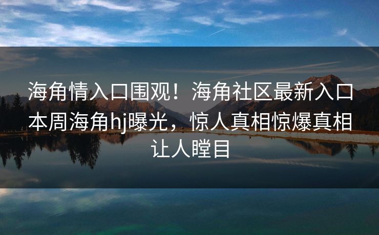 海角情入口围观！海角社区最新入口本周海角hj曝光，惊人真相惊爆真相让人瞠目