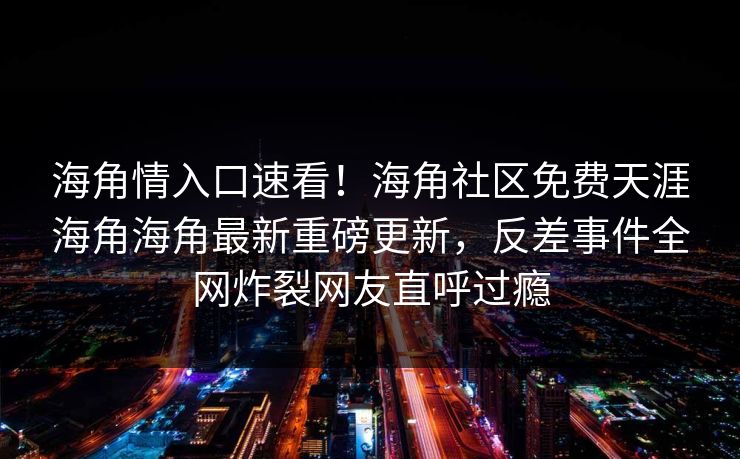 海角情入口速看！海角社区免费天涯海角海角最新重磅更新，反差事件全网炸裂网友直呼过瘾