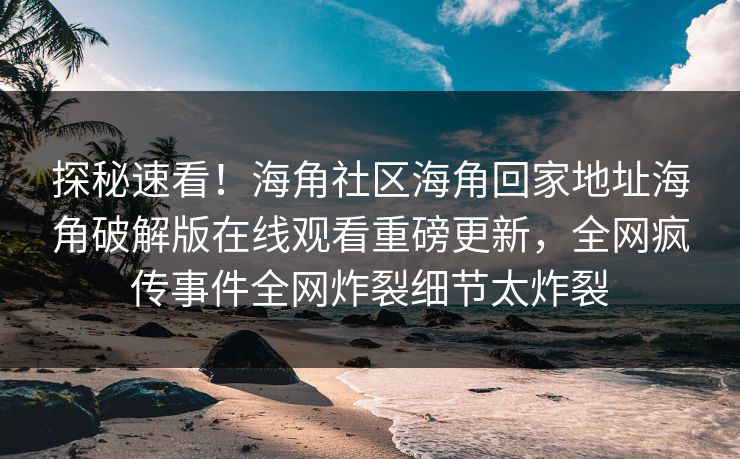 探秘速看！海角社区海角回家地址海角破解版在线观看重磅更新，全网疯传事件全网炸裂细节太炸裂