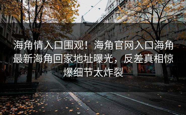 海角情入口围观！海角官网入口海角最新海角回家地址曝光，反差真相惊爆细节太炸裂