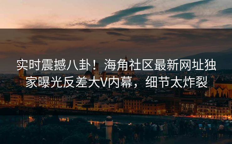 实时震撼八卦！海角社区最新网址独家曝光反差大V内幕，细节太炸裂