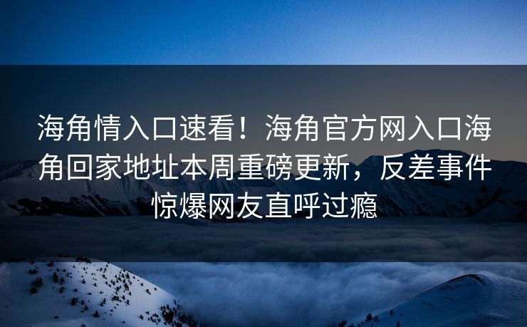 海角情入口速看！海角官方网入口海角回家地址本周重磅更新，反差事件惊爆网友直呼过瘾