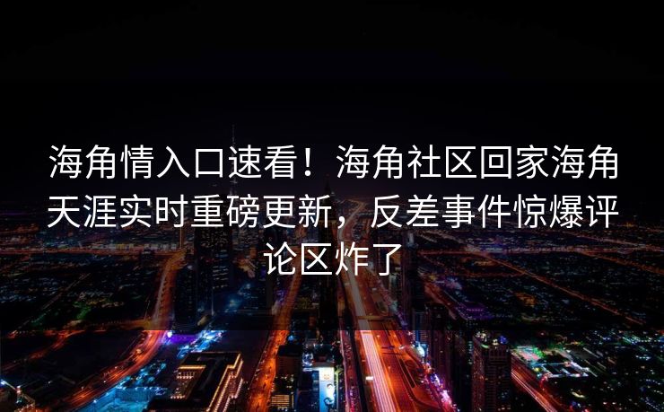 海角情入口速看！海角社区回家海角天涯实时重磅更新，反差事件惊爆评论区炸了