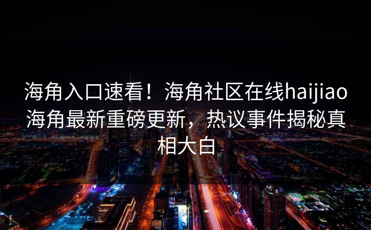 海角入口速看！海角社区在线haijiao海角最新重磅更新，热议事件揭秘真相大白