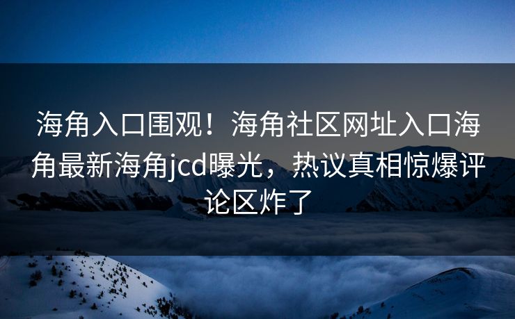 海角入口围观！海角社区网址入口海角最新海角jcd曝光，热议真相惊爆评论区炸了