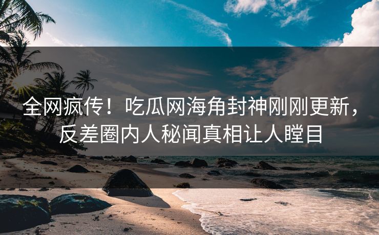 全网疯传！吃瓜网海角封神刚刚更新，反差圈内人秘闻真相让人瞠目