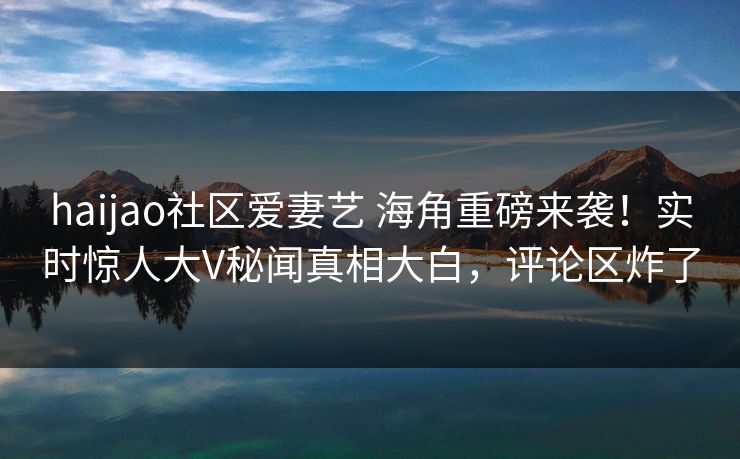 haijao社区爱妻艺 海角重磅来袭！实时惊人大V秘闻真相大白，评论区炸了