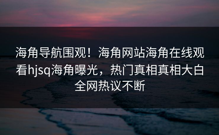 海角导航围观！海角网站海角在线观看hjsq海角曝光，热门真相真相大白全网热议不断