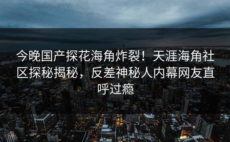 今晚国产探花海角炸裂！天涯海角社区探秘揭秘，反差神秘人内幕网友直呼过瘾