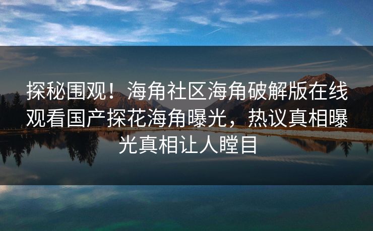 探秘围观！海角社区海角破解版在线观看国产探花海角曝光，热议真相曝光真相让人瞠目