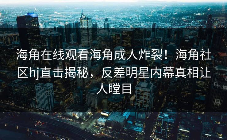 海角在线观看海角成人炸裂！海角社区hj直击揭秘，反差明星内幕真相让人瞠目