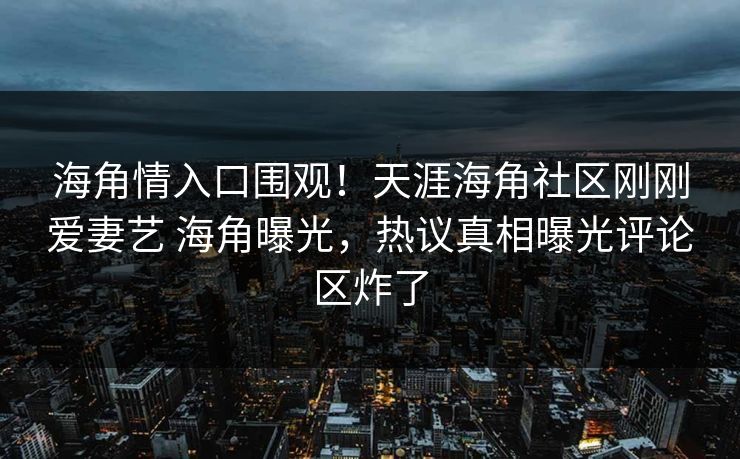 海角情入口围观！天涯海角社区刚刚爱妻艺 海角曝光，热议真相曝光评论区炸了