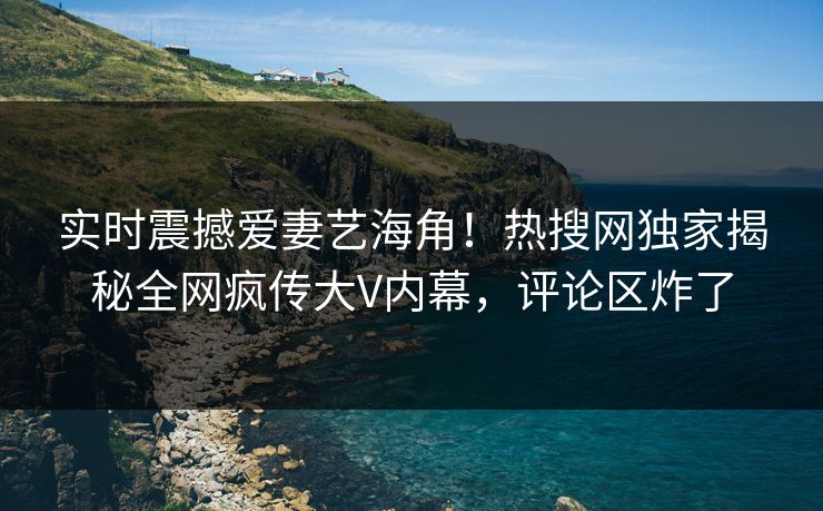 实时震撼爱妻艺海角！热搜网独家揭秘全网疯传大V内幕，评论区炸了