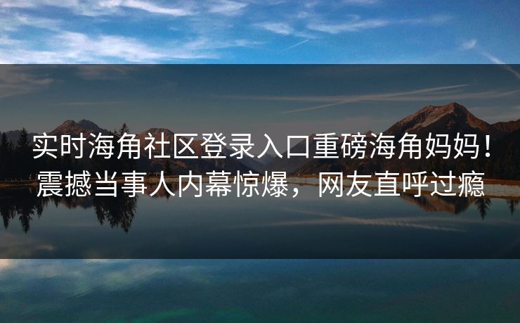实时海角社区登录入口重磅海角妈妈！震撼当事人内幕惊爆，网友直呼过瘾