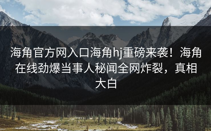 海角官方网入口海角hj重磅来袭！海角在线劲爆当事人秘闻全网炸裂，真相大白