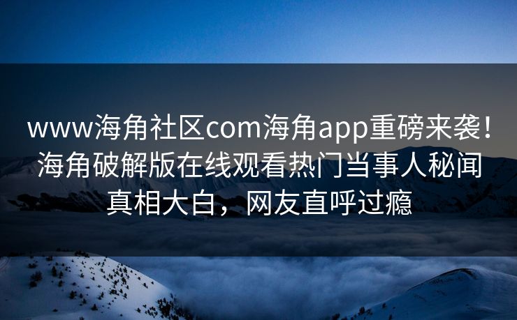 www海角社区com海角app重磅来袭！海角破解版在线观看热门当事人秘闻真相大白，网友直呼过瘾