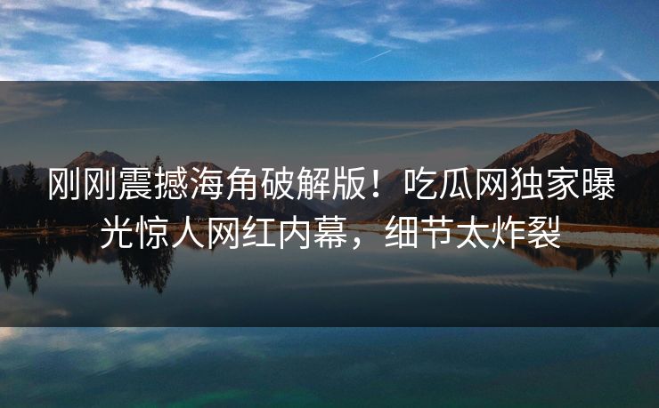 刚刚震撼海角破解版！吃瓜网独家曝光惊人网红内幕，细节太炸裂
