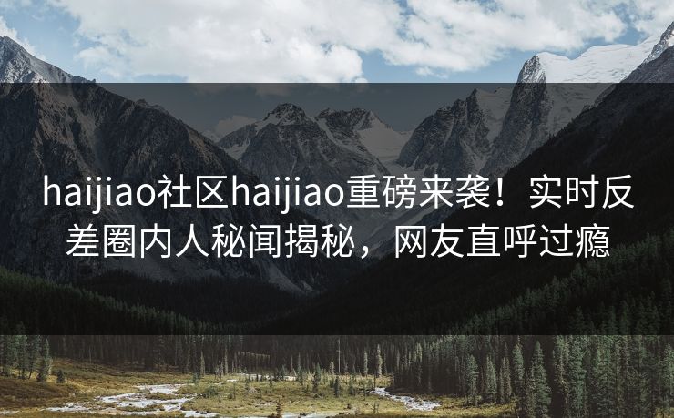 haijiao社区haijiao重磅来袭！实时反差圈内人秘闻揭秘，网友直呼过瘾