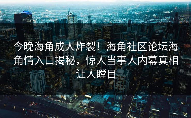 今晚海角成人炸裂！海角社区论坛海角情入口揭秘，惊人当事人内幕真相让人瞠目