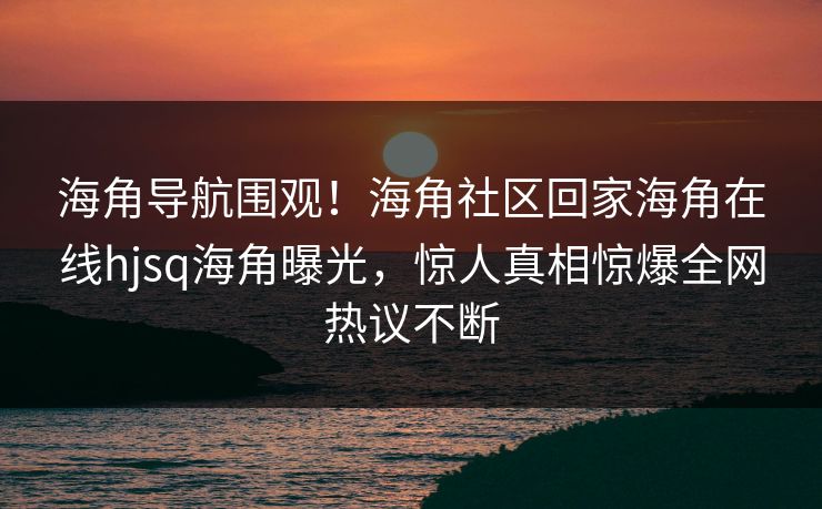海角导航围观！海角社区回家海角在线hjsq海角曝光，惊人真相惊爆全网热议不断