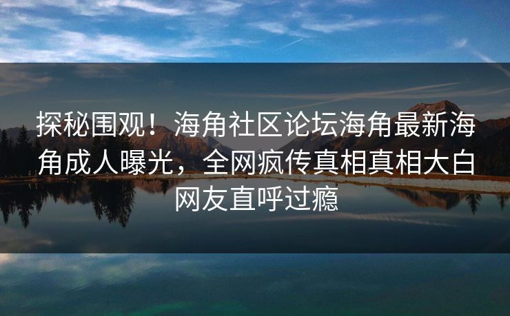 探秘围观！海角社区论坛海角最新海角成人曝光，全网疯传真相真相大白网友直呼过瘾