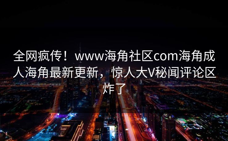 全网疯传！www海角社区com海角成人海角最新更新，惊人大V秘闻评论区炸了