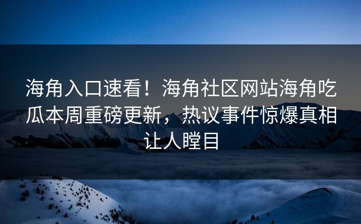 海角入口速看！海角社区网站海角吃瓜本周重磅更新，热议事件惊爆真相让人瞠目