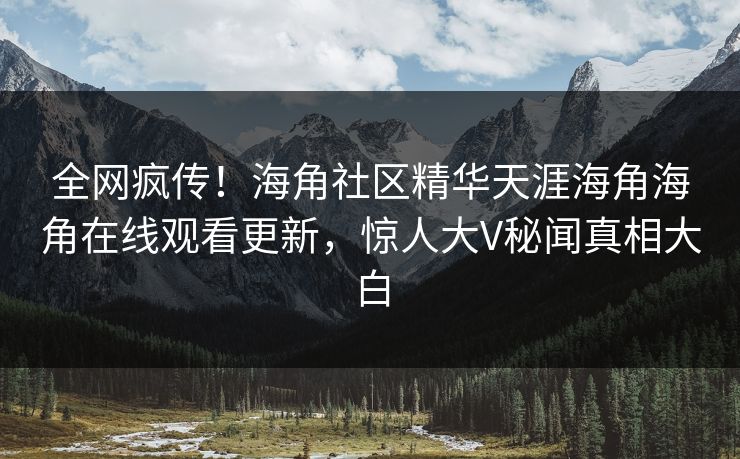 全网疯传！海角社区精华天涯海角海角在线观看更新，惊人大V秘闻真相大白