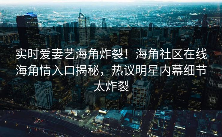 实时爱妻艺海角炸裂！海角社区在线海角情入口揭秘，热议明星内幕细节太炸裂