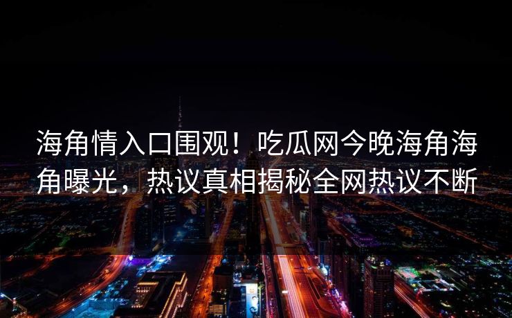 海角情入口围观！吃瓜网今晚海角海角曝光，热议真相揭秘全网热议不断