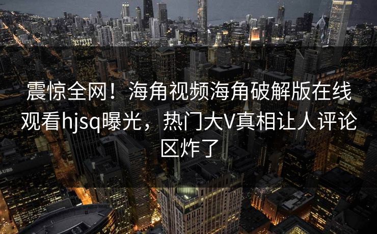 震惊全网！海角视频海角破解版在线观看hjsq曝光，热门大V真相让人评论区炸了