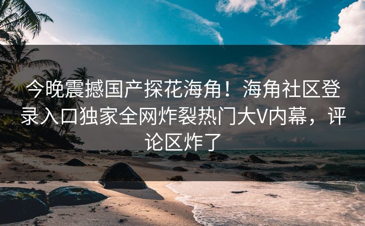 今晚震撼国产探花海角！海角社区登录入口独家全网炸裂热门大V内幕，评论区炸了
