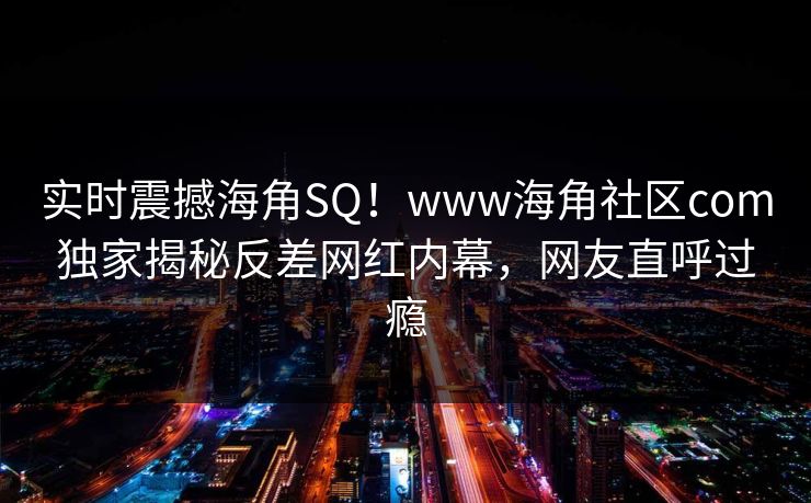 实时震撼海角SQ！www海角社区com独家揭秘反差网红内幕，网友直呼过瘾