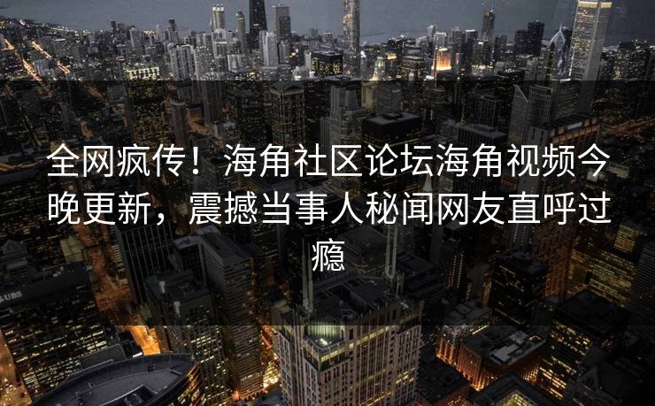 全网疯传！海角社区论坛海角视频今晚更新，震撼当事人秘闻网友直呼过瘾