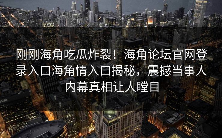刚刚海角吃瓜炸裂！海角论坛官网登录入口海角情入口揭秘，震撼当事人内幕真相让人瞠目