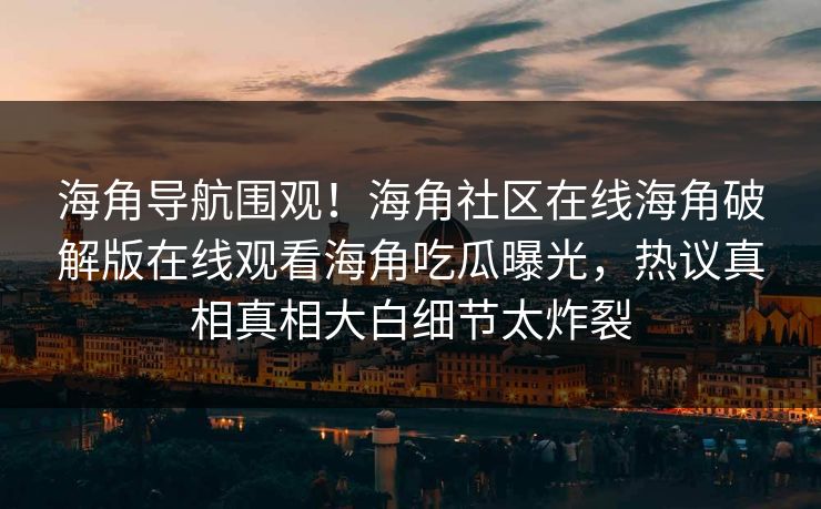 海角导航围观！海角社区在线海角破解版在线观看海角吃瓜曝光，热议真相真相大白细节太炸裂