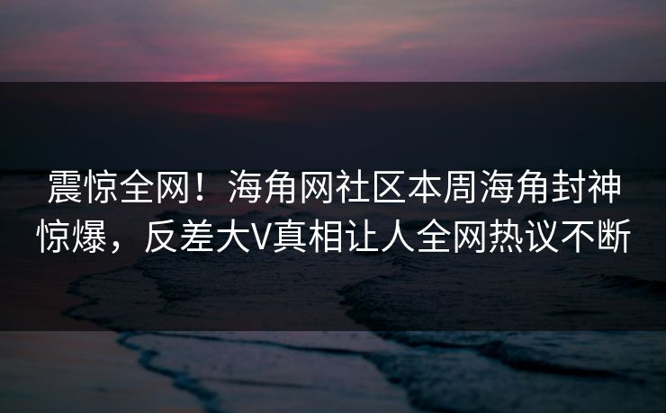 震惊全网！海角网社区本周海角封神惊爆，反差大V真相让人全网热议不断