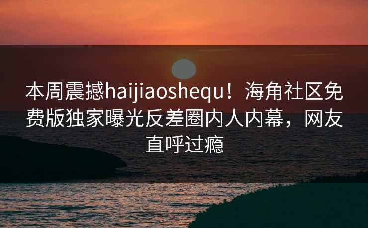 本周震撼haijiaoshequ！海角社区免费版独家曝光反差圈内人内幕，网友直呼过瘾