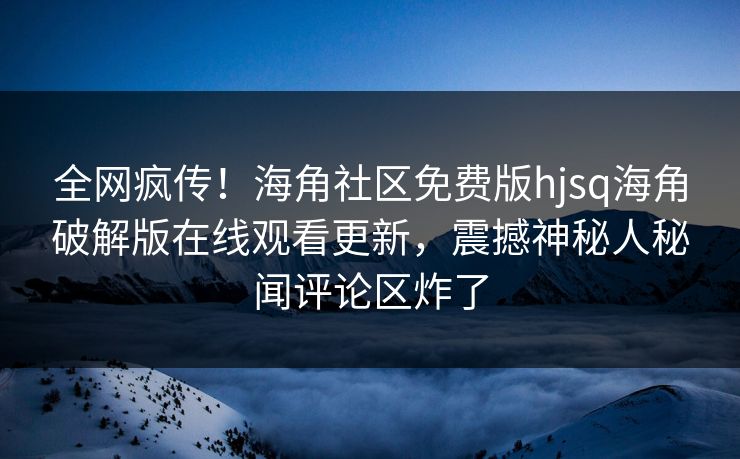 全网疯传！海角社区免费版hjsq海角破解版在线观看更新，震撼神秘人秘闻评论区炸了