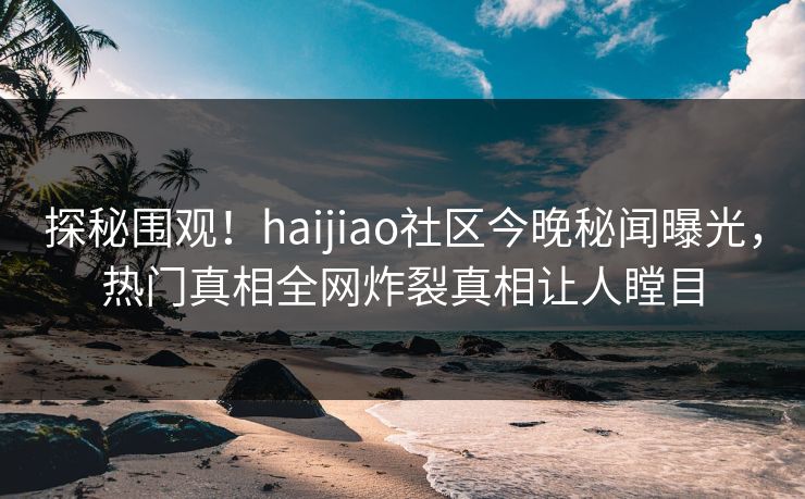探秘围观！haijiao社区今晚秘闻曝光，热门真相全网炸裂真相让人瞠目