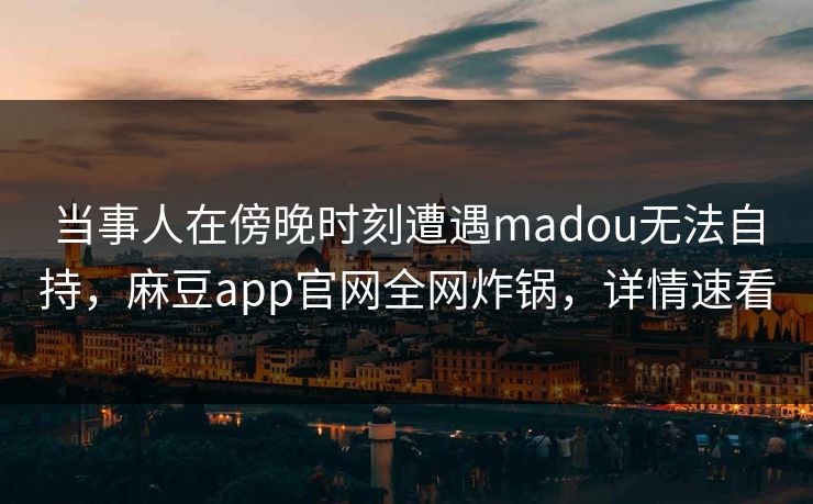当事人在傍晚时刻遭遇madou无法自持，麻豆app官网全网炸锅，详情速看