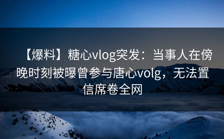 【爆料】糖心vlog突发：当事人在傍晚时刻被曝曾参与唐心volg，无法置信席卷全网