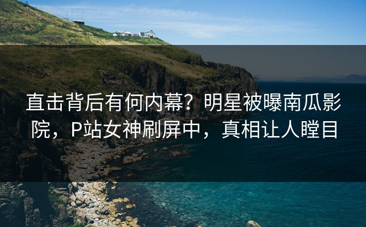 直击背后有何内幕？明星被曝南瓜影院，P站女神刷屏中，真相让人瞠目