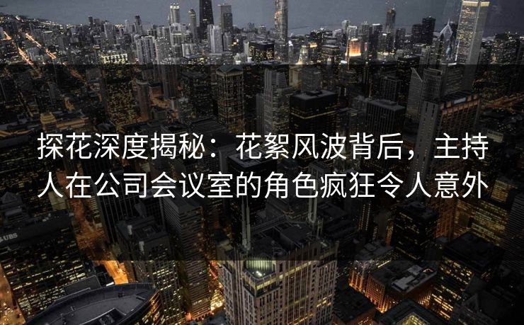 探花深度揭秘：花絮风波背后，主持人在公司会议室的角色疯狂令人意外
