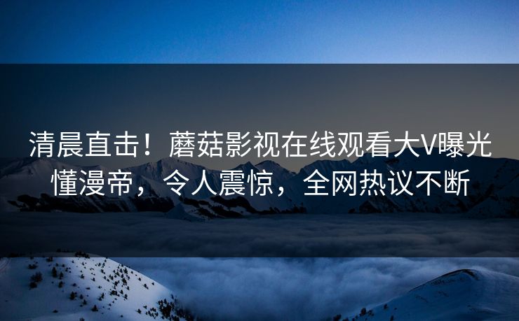 清晨直击！蘑菇影视在线观看大V曝光懂漫帝，令人震惊，全网热议不断